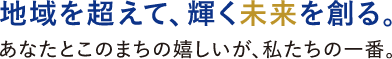 地域を超えて、輝く未来を創る。あなたとこのまちの嬉しいが、私たちの一番。